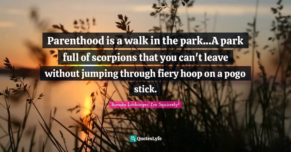 Parenthood is a walk in the park...A park full of scorpions that you can't leave without jumping through fiery hoop on a pogo stick.