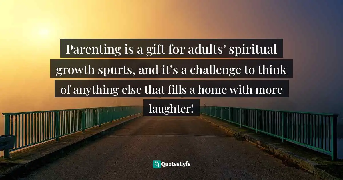 Parenting is a gift for adults’ spiritual growth spurts, and it’s a challenge to think of anything else that fills a home with more laughter!