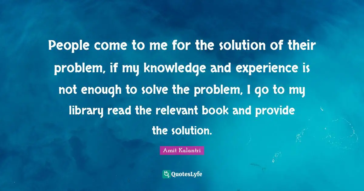 People come to me for the solution of their problem, if my knowledge and experience is not enough to solve the problem, I go to my library read the relevant book and provide the solution.