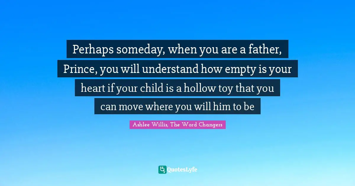 Perhaps someday, when you are a father, Prince, you will understand how empty is your heart if your child is a hollow toy that you can move where you will him to be