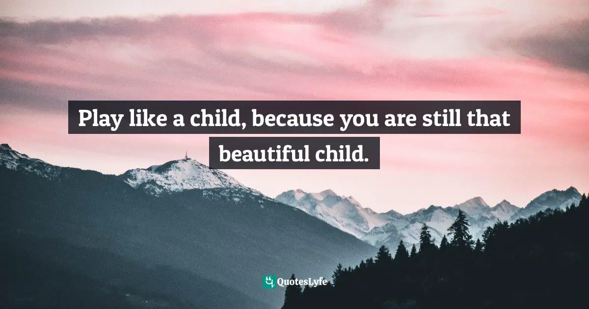 Play like a child, because you are still that beautiful child.