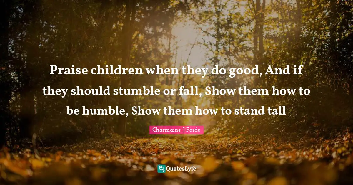 Praise children when they do good, And if they should stumble or fall, Show them how to be humble, Show them how to stand tall