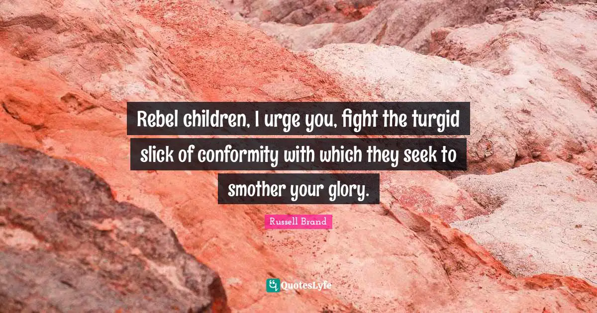 Rebel children, I urge you, fight the turgid slick of conformity with which they seek to smother your glory.
