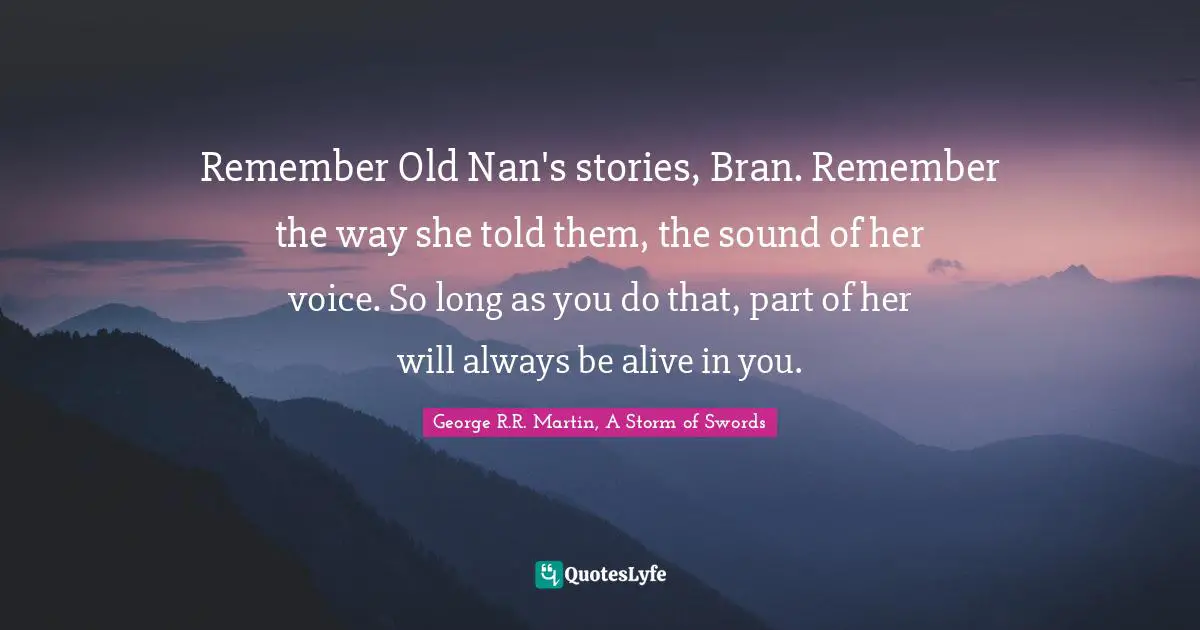 George R.R. Martin, A Storm Of Swords Quotes: "Remember Old Nan's stories, Bran. Remember the way she told them, the sound of her voice. So long as you do that, part of her will always be alive in you."