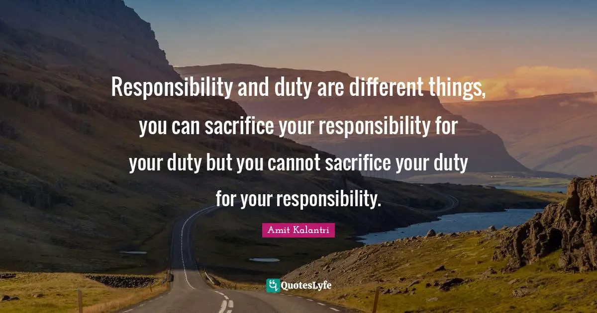 Responsibility and duty are different things, you can sacrifice your responsibility for your duty but you cannot sacrifice your duty for your responsibility.