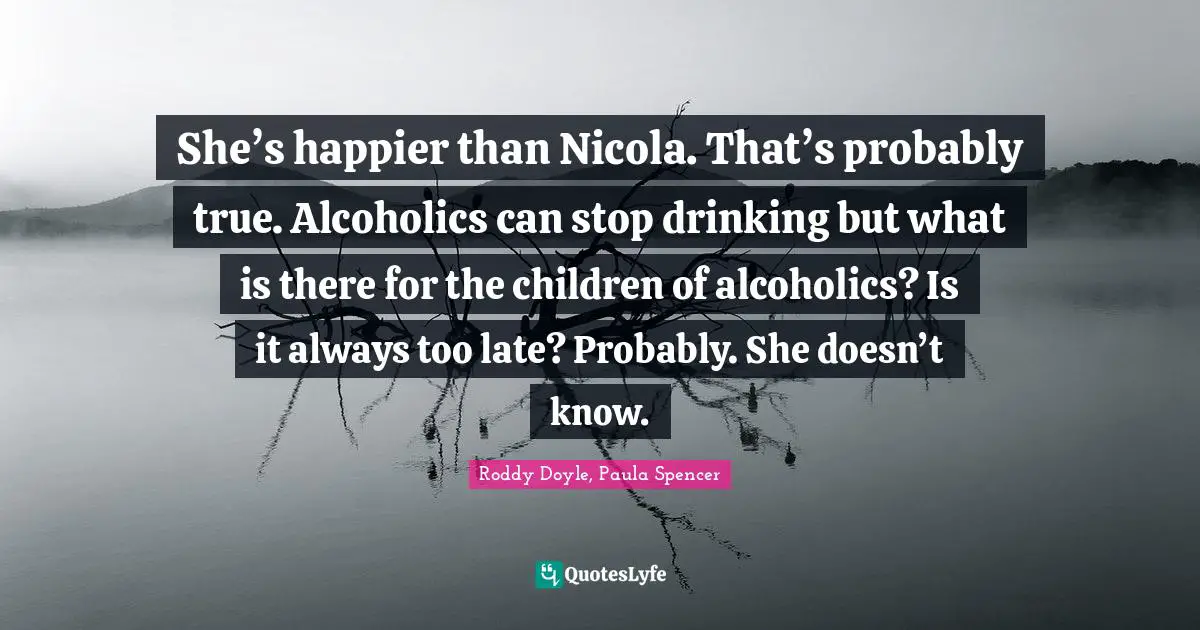 She’s happier than Nicola. That’s probably true. Alcoholics can stop drinking but what is there for the children of alcoholics? Is it always too late? Probably. She doesn’t know.