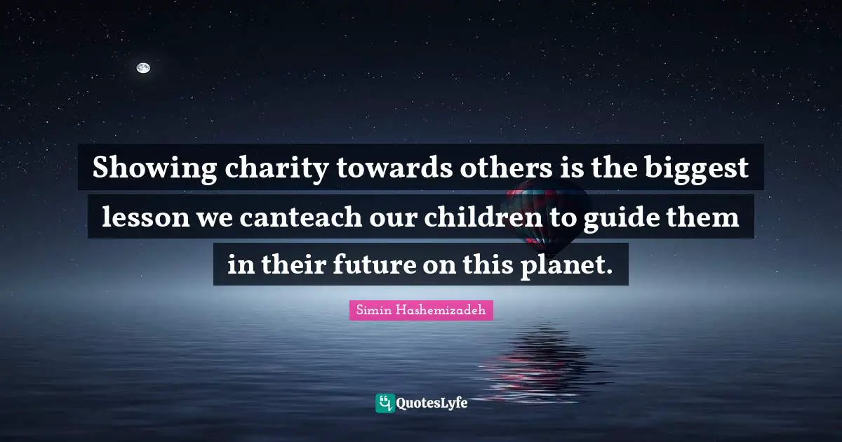 Showing charity towards others is the biggest lesson we canteach our children to guide them in their future on this planet.