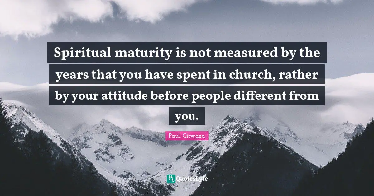 Spiritual maturity is not measured by the years that you have spent in church, rather by your attitude before people different from you.