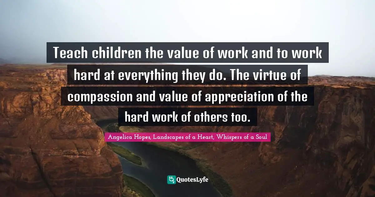 Teach children the value of work and to work hard at everything they do. The virtue of compassion and value of appreciation of the hard work of others too.