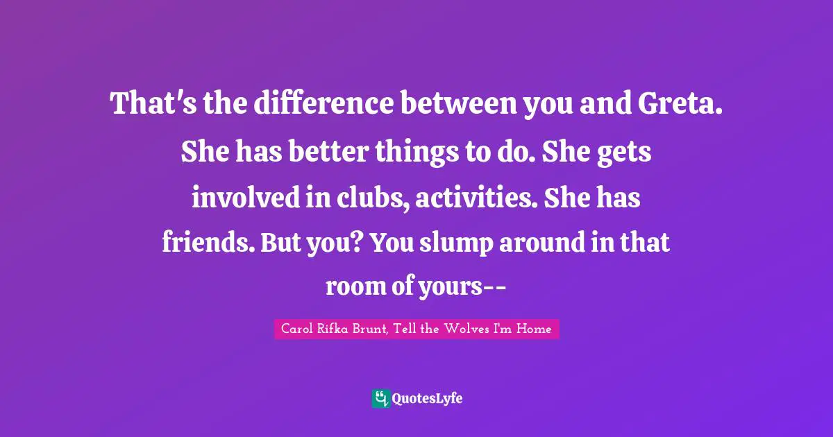 That's the difference between you and Greta. She has better things to do. She gets involved in clubs, activities. She has friends. But you? You slump around in that room of yours--