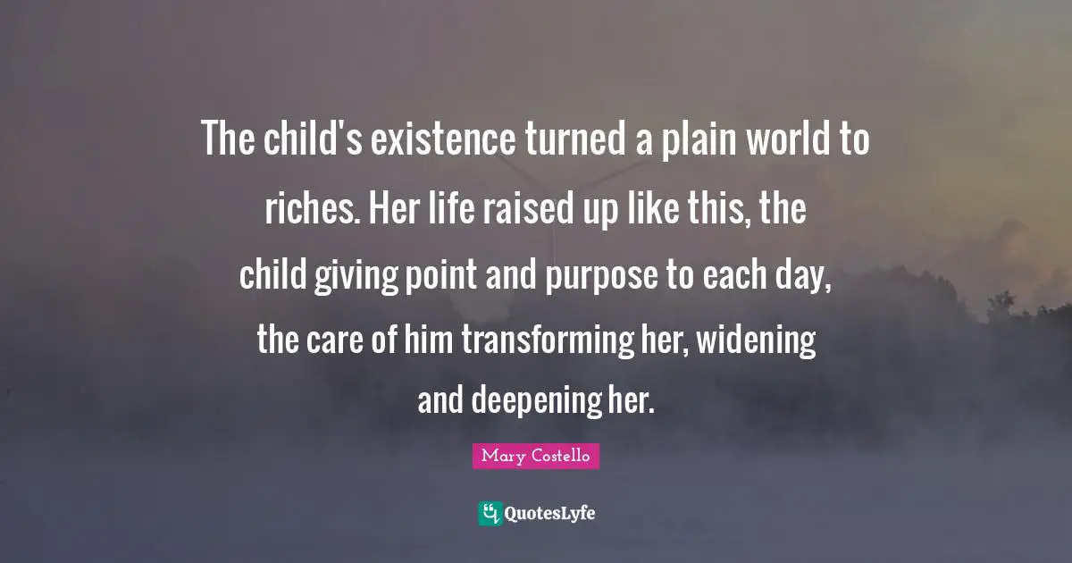 The child's existence turned a plain world to riches. Her life raised up like this, the child giving point and purpose to each day, the care of him transforming her, widening and deepening her.