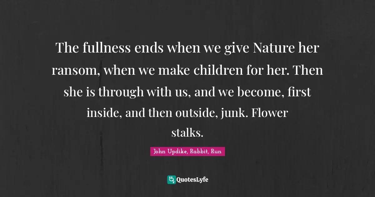 The fullness ends when we give Nature her ransom, when we make children for her. Then she is through with us, and we become, first inside, and then outside, junk. Flower stalks.