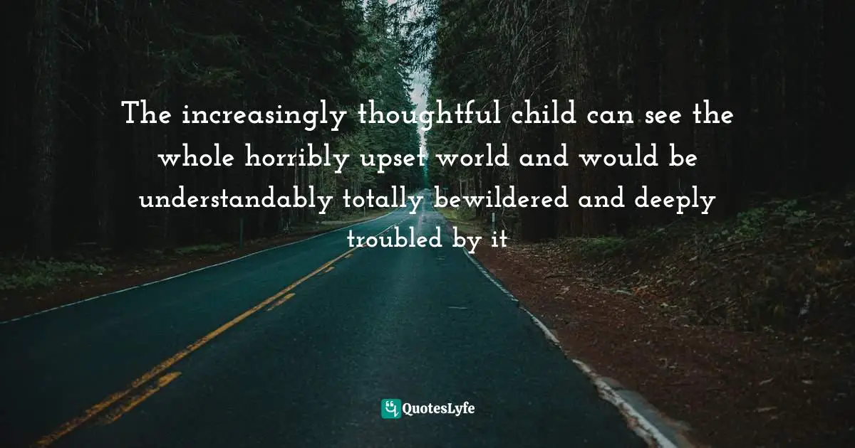 The increasingly thoughtful child can see the whole horribly upset world and would be understandably totally bewildered and deeply troubled by it