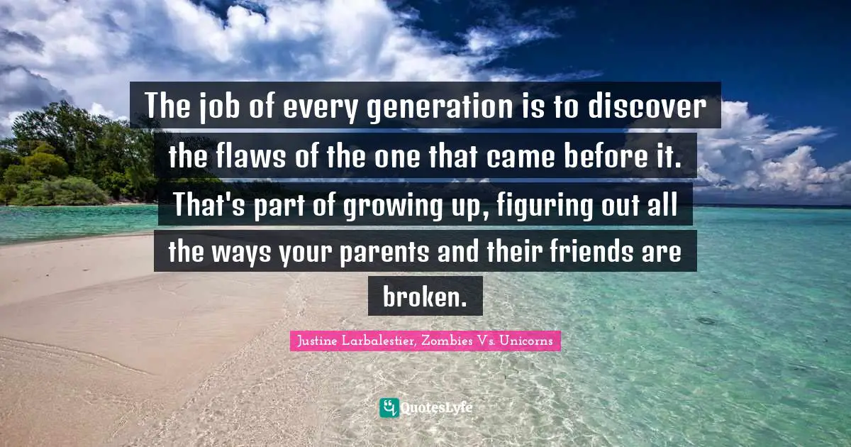 The job of every generation is to discover the flaws of the one that came before it. That's part of growing up, figuring out all the ways your parents and their friends are broken.