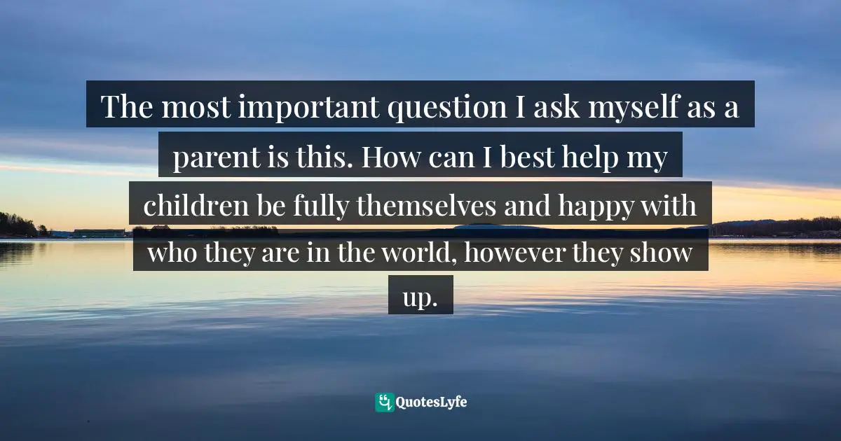 Lehla Eldridge, JUMP, FALL, FLY From Schooling To Homeschooling To Unschooling Quotes: "The most important question I ask myself as a parent is this. How can I best help my children be fully themselves and happy with who they are in the world, however they show up."