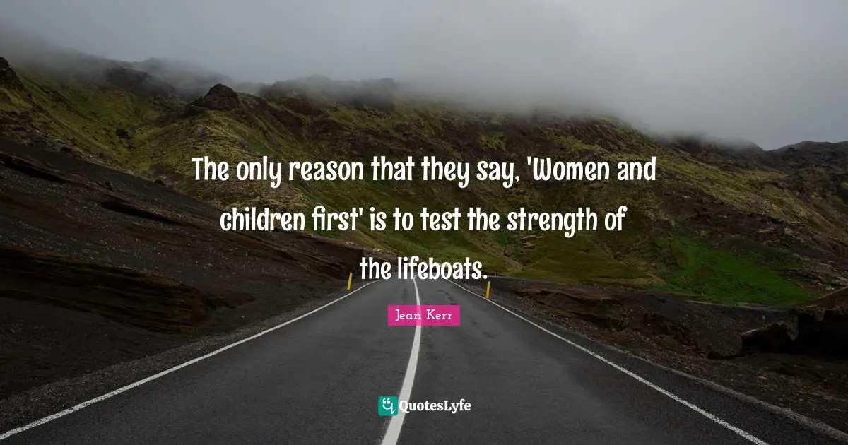 The only reason that they say, 'Women and children first' is to test the strength of the lifeboats.