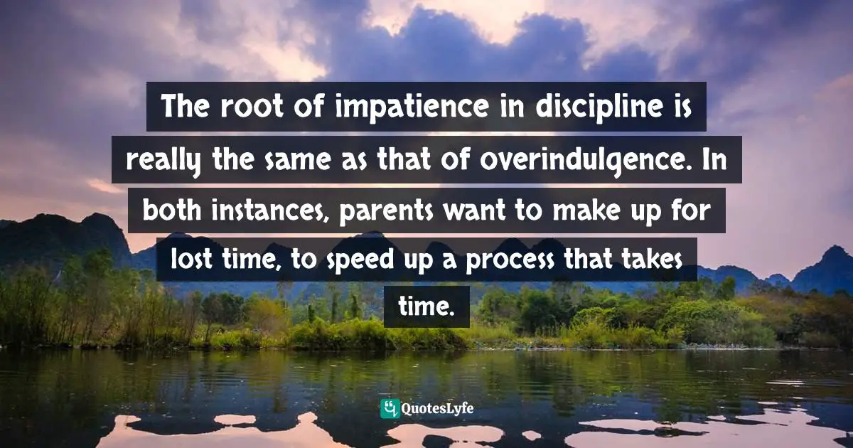 The root of impatience in discipline is really the same as that of overindulgence. In both instances, parents want to make up for lost time, to speed up a process that takes time.