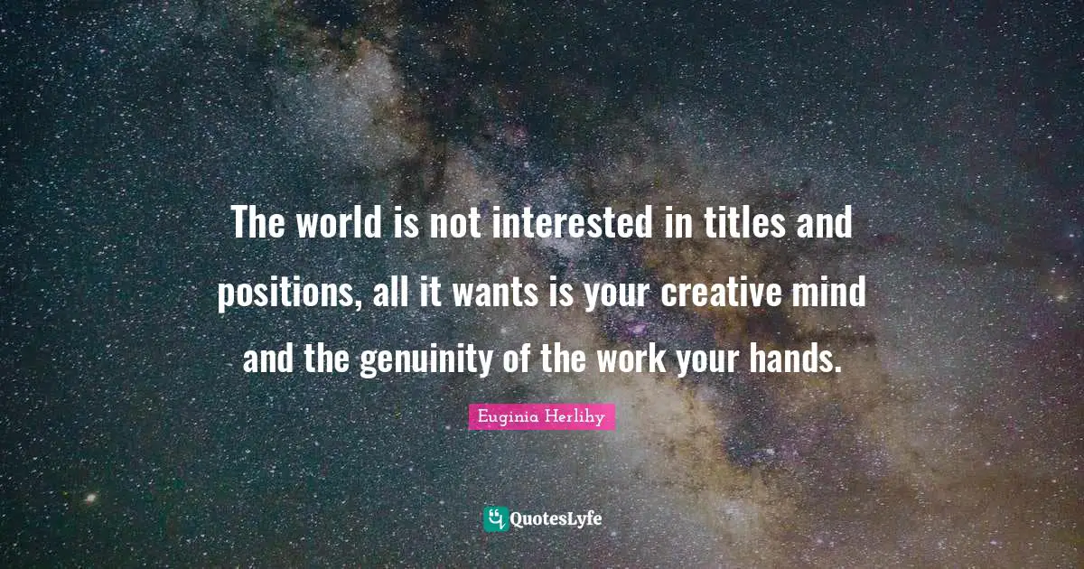 The world is not interested in titles and positions, all it wants is your creative mind and the genuinity of the work your hands.