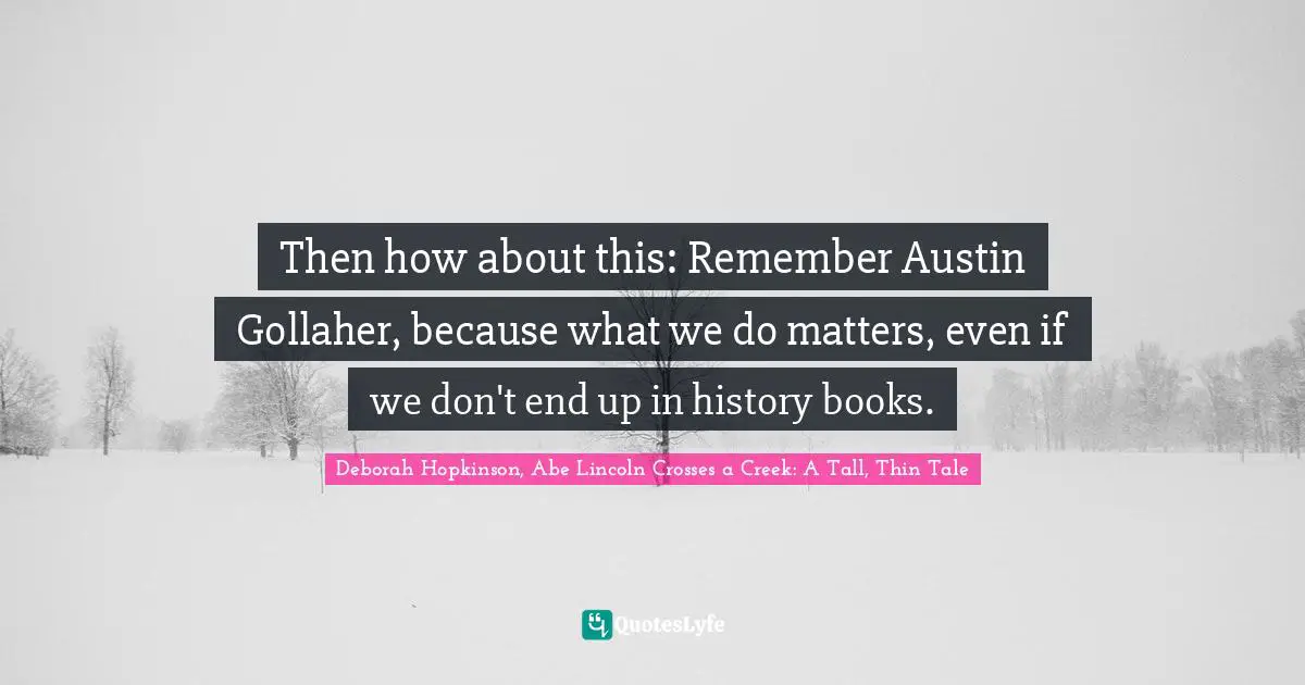 Then how about this: Remember Austin Gollaher, because what we do matters, even if we don't end up in history books.