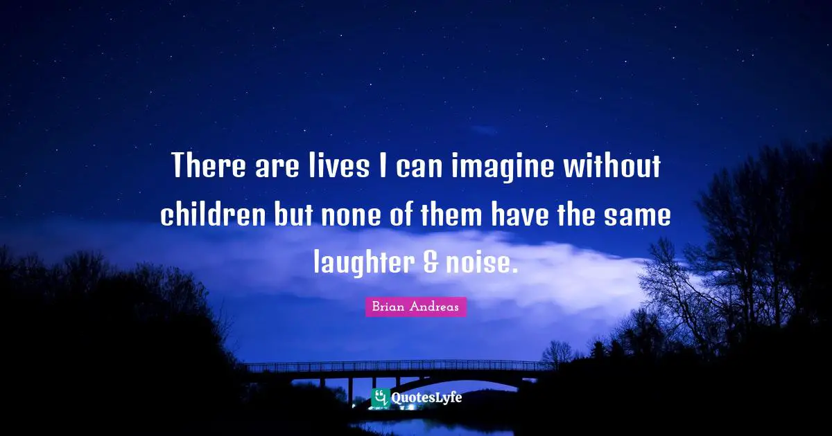 There are lives I can imagine without children but none of them have the same laughter & noise.