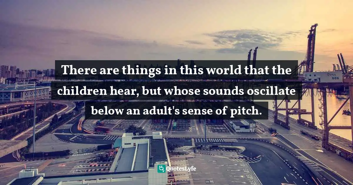 There are things in this world that the children hear, but whose sounds oscillate below an adult's sense of pitch.