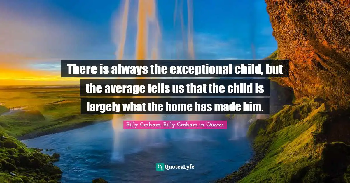 There is always the exceptional child, but the average tells us that the child is largely what the home has made him.