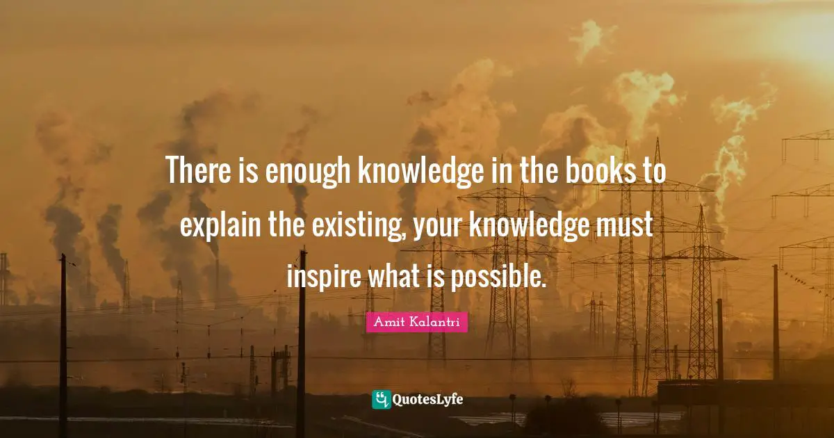 There is enough knowledge in the books to explain the existing, your knowledge must inspire what is possible.