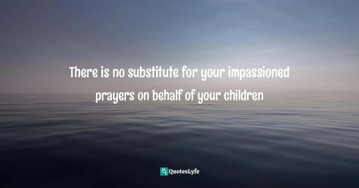 There is no substitute for your impassioned prayers on behalf of your children