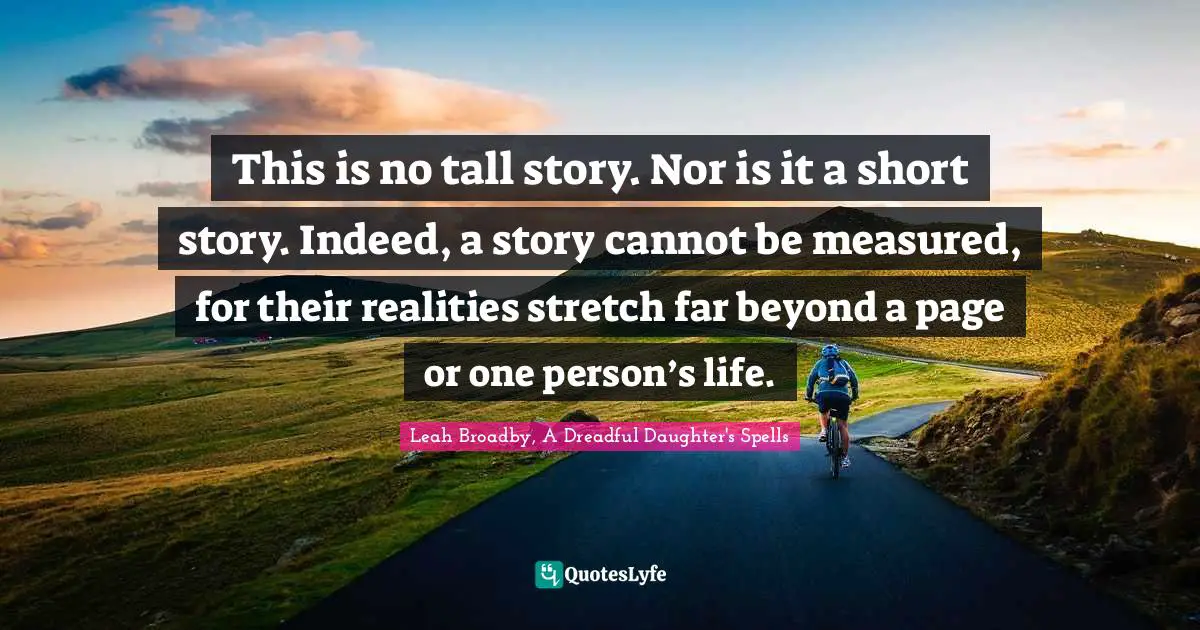 This is no tall story. Nor is it a short story. Indeed, a story cannot be measured, for their realities stretch far beyond a page or one person’s life.