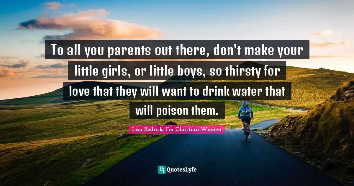 To all you parents out there, don't make your little girls, or little boys, so thirsty for love that they will want to drink water that will poison them.