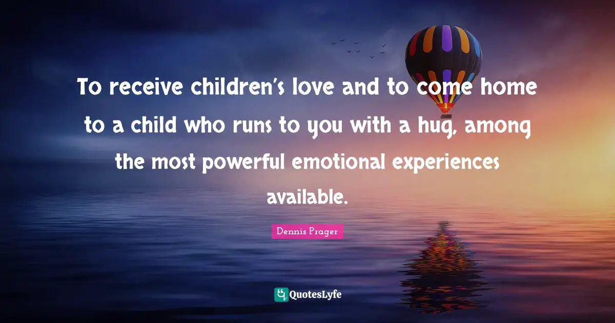 To receive children’s love and to come home to a child who runs to you with a hug, among the most powerful emotional experiences available.