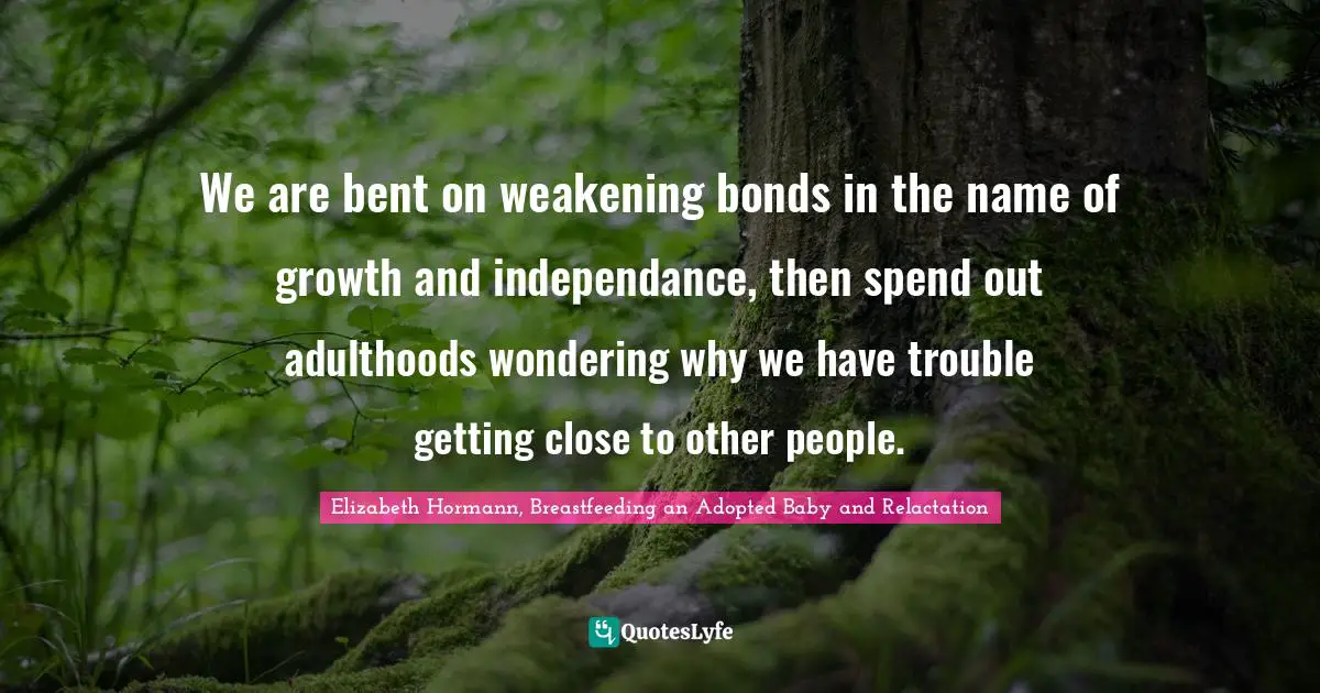 We are bent on weakening bonds in the name of growth and independance, then spend out adulthoods wondering why we have trouble getting close to other people.
