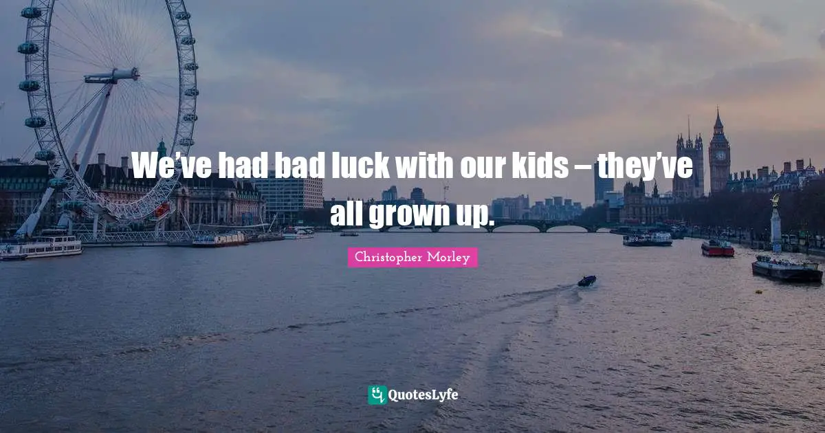 We’ve had bad luck with our kids – they’ve all grown up.