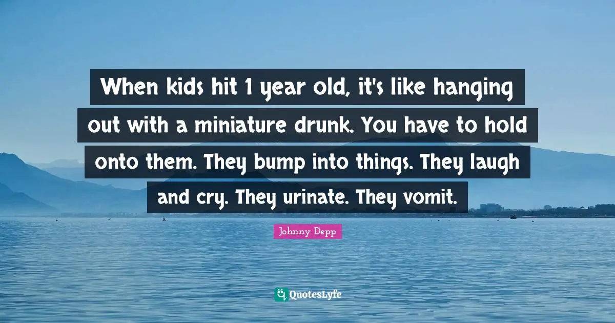 When kids hit 1 year old, it's like hanging out with a miniature drunk. You have to hold onto them. They bump into things. They laugh and cry. They urinate. They vomit.
