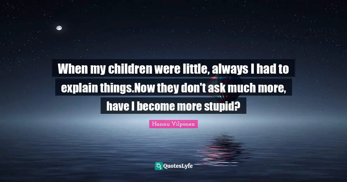When my children were little, always I had to explain things.Now they don't ask much more, have I become more stupid?