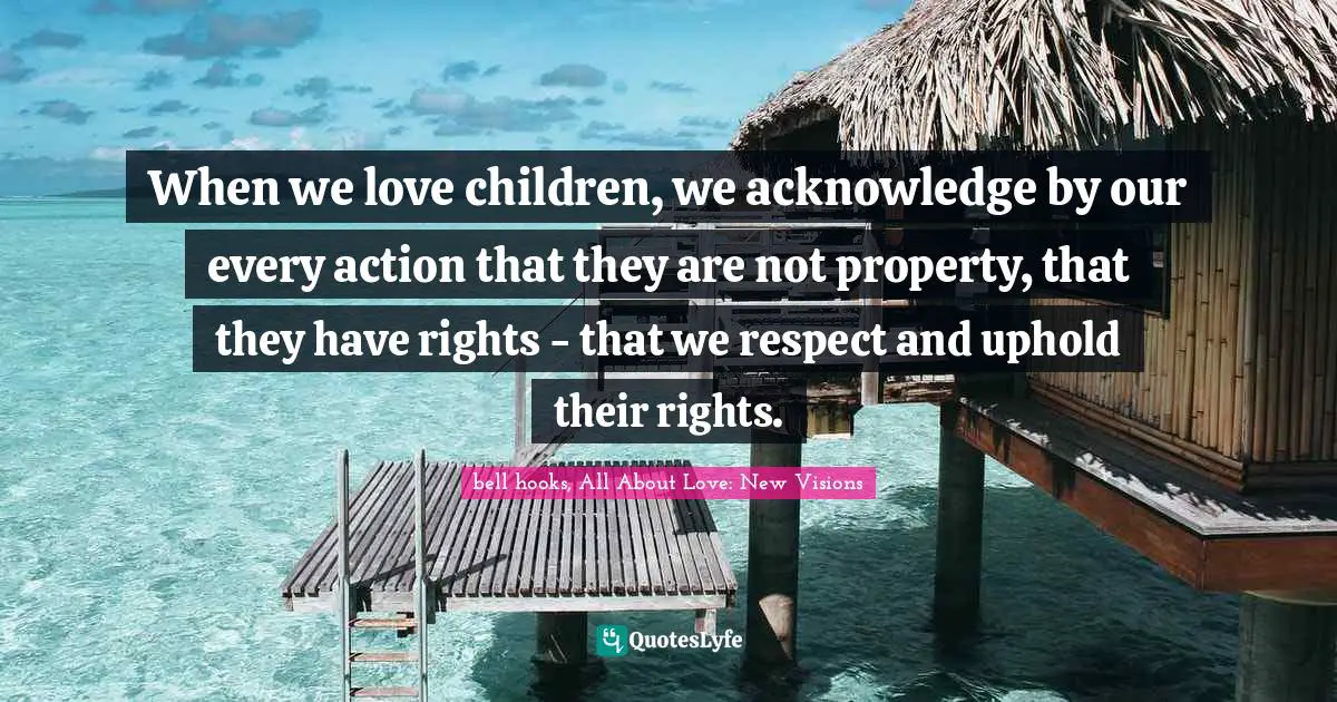 When we love children, we acknowledge by our every action that they are not property, that they have rights - that we respect and uphold their rights.