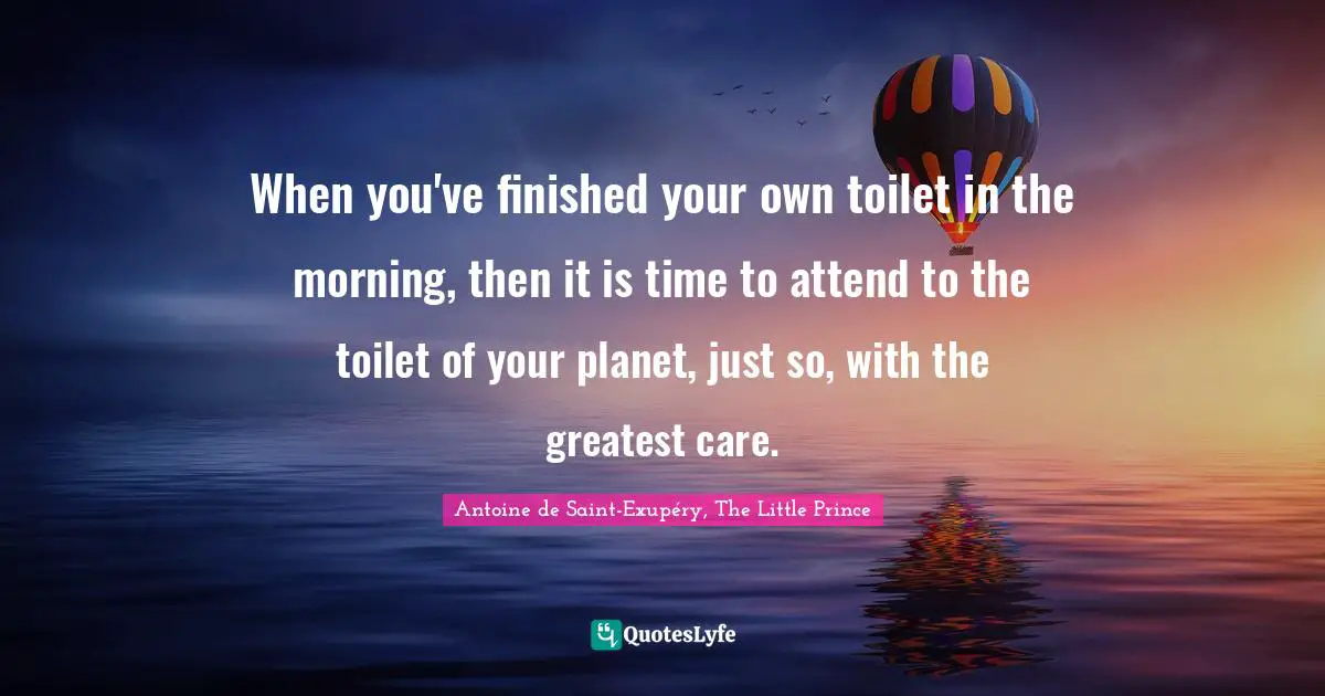 When you've finished your own toilet in the morning, then it is time to attend to the toilet of your planet, just so, with the greatest care.