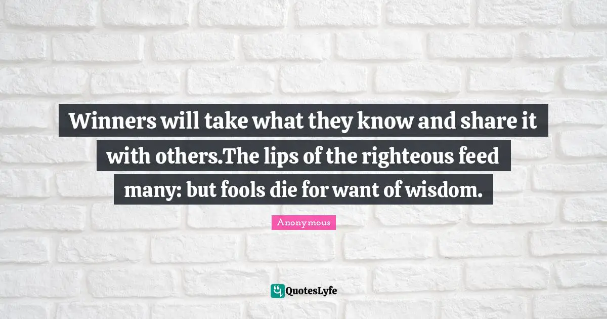Winners will take what they know and share it with others.The lips of the righteous feed many: but fools die for want of wisdom.