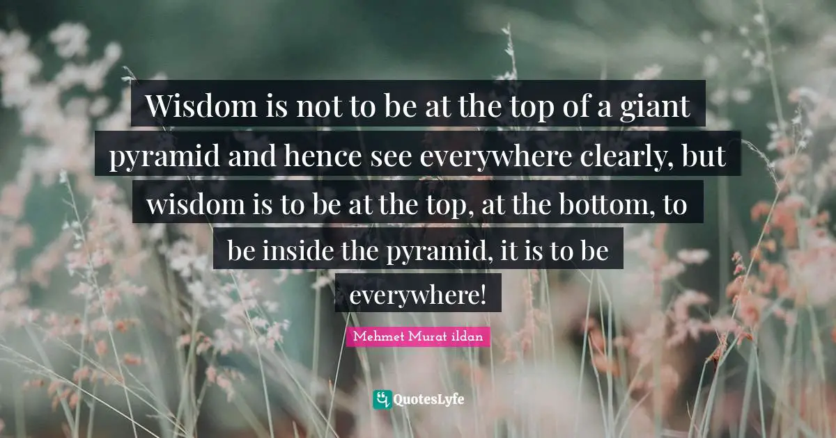 Wisdom is not to be at the top of a giant pyramid and hence see everywhere clearly, but wisdom is to be at the top, at the bottom, to be inside the pyramid, it is to be everywhere!