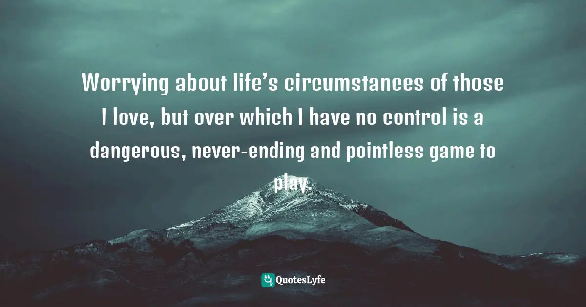 Dealing Quotes: "Worrying about life’s circumstances of those I love, but over which I have no control is a dangerous, never-ending and pointless game to play."