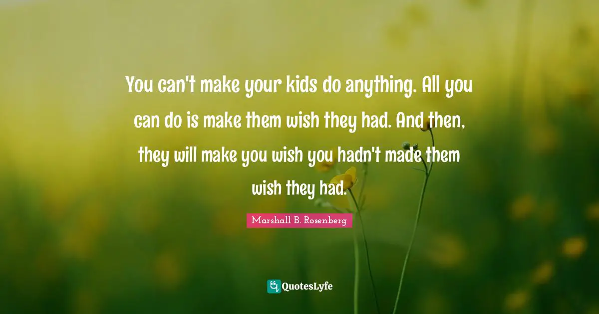 You can't make your kids do anything. All you can do is make them wish they had. And then, they will make you wish you hadn't made them wish they had.