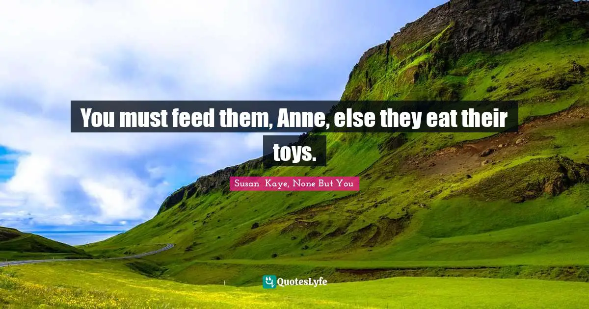 You must feed them, Anne, else they eat their toys.