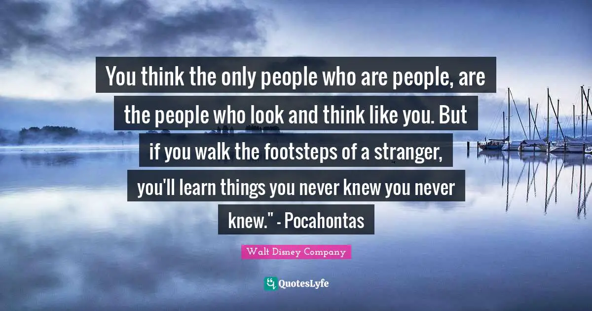 Walt Disney Company Quotes: "You think the only people who are people, are the people who look and think like you. But if you walk the footsteps of a stranger, you'll learn things you never knew you never knew." - Pocahontas"