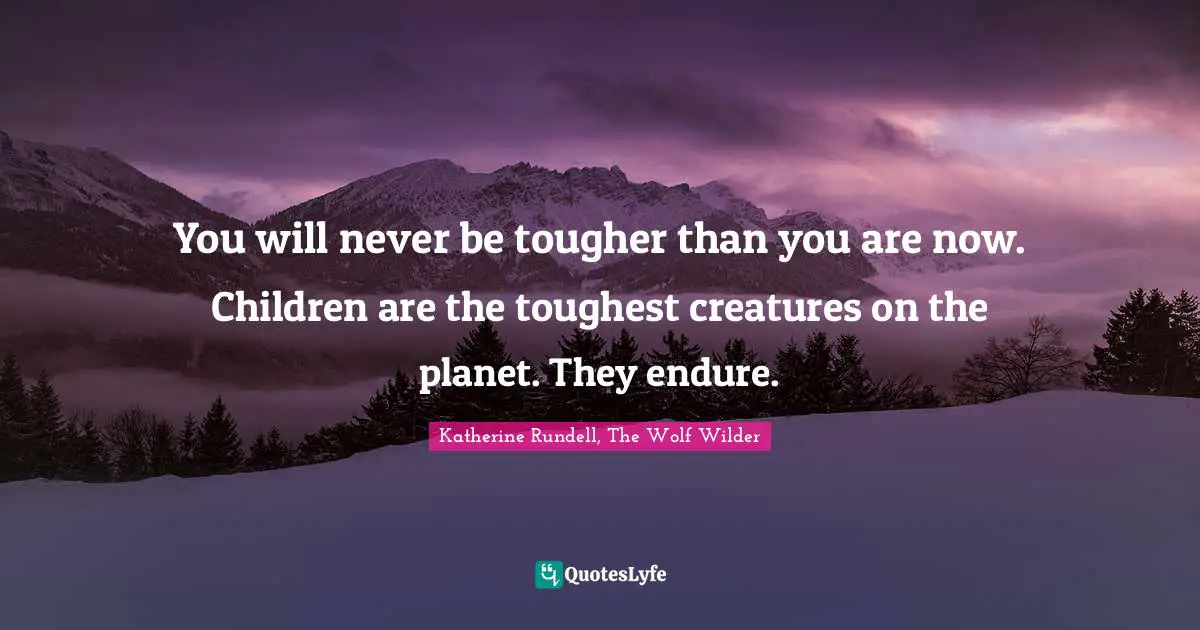 You will never be tougher than you are now. Children are the toughest creatures on the planet. They endure.