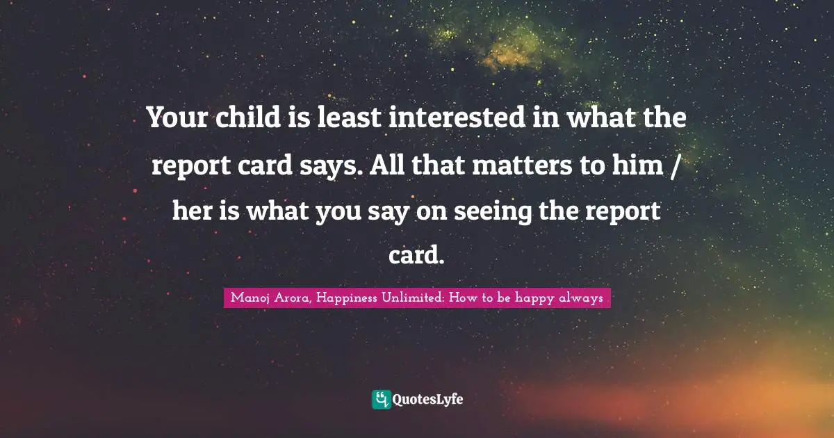 Manoj Arora, Happiness Unlimited: How to be happy always Quotes: Your child is least interested in what the report card says. All that matters to him / her is what you say on seeing the report card.
