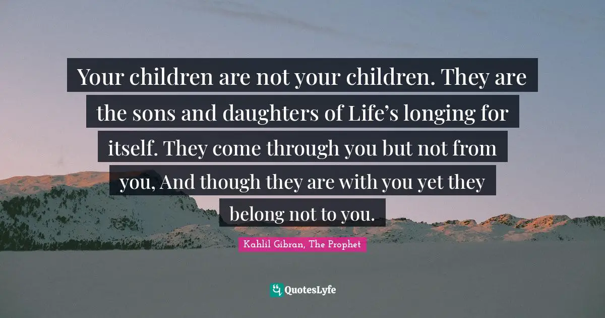 Your children are not your children. They are the sons and daughters of Life’s longing for itself. They come through you but not from you, And though they are with you yet they belong not to you.
