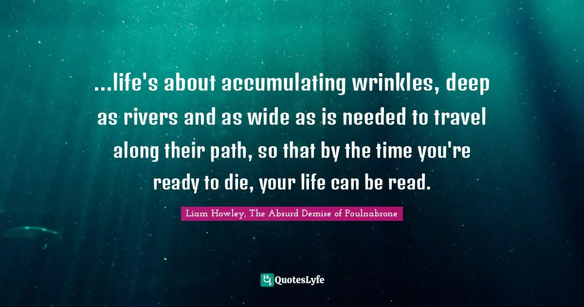 ...life's about accumulating wrinkles, deep as rivers and as wide as is needed to travel along their path, so that by the time you're ready to die, your life can be read.