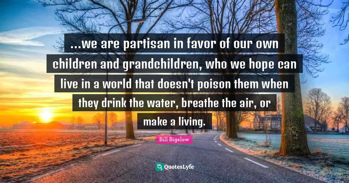 ...we are partisan in favor of our own children and grandchildren, who we hope can live in a world that doesn't poison them when they drink the water, breathe the air, or make a living.