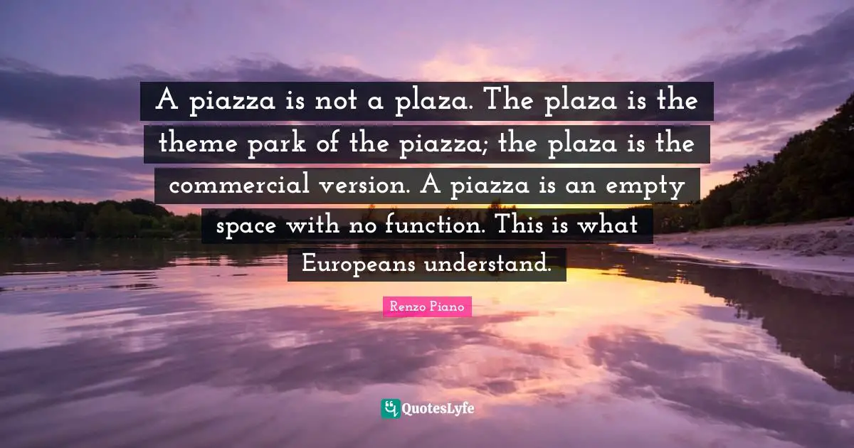 Empty Space Quotes: "A piazza is not a plaza. The plaza is the theme park of the piazza; the plaza is the commercial version. A piazza is an empty space with no function. This is what Europeans understand."