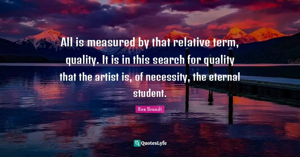 Rex Brandt Quotes: "All is measured by that relative term, quality. It is in this search for quality that the artist is, of necessity, the eternal student."